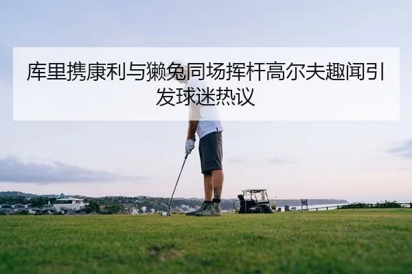 库里携康利与獭兔同场挥杆高尔夫趣闻引发球迷热议